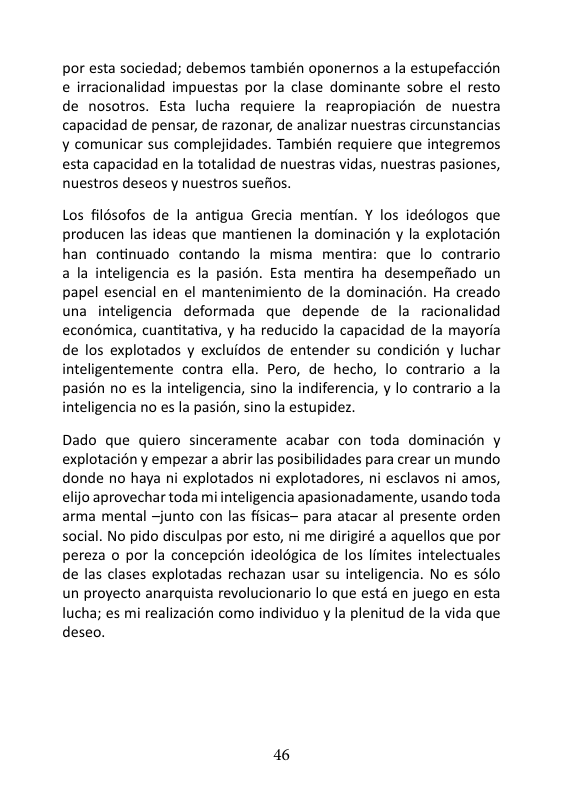 por esta sociedad; debemos también oponernos a la estupefaccion e irracionalidad impuestas por la clase dominante sobre el resto de nosotros. Esta lucha requiere la reapropiacion de nuestra capacidad de pensar, de razonar, de analizar nuestras circunstancias ¥ comunicar sus complejidades. También requiere que integremos esta capacidad en la totalidad de nuestras vidas, nuestras pasiones, nuestros deseos y nuestros suefios. Los filésofos de la antigua Grecia mentian. Y los idedlogos que producen las ideas que mantienen la dominacién y la explotacion han continuado contando la misma mentira: que lo contrario a la inteligencia es la pasion. Esta mentira ha desempefiado un papel esencial en el mantenimiento de la dominacién. Ha creado una inteligencia deformada que depende de la racionalidad econdmica, cuantitativa, y ha reducido la capacidad de la mayoria de los explotados y excluidos de entender su condicién y luchar inteligentemente contra ella. Pero, de hecho, lo contrario a la pasién no es la inteligencia, sino la indiferencia, y lo contrario a la inteligencia no es la pasién, sino la estupidez Dado que quiero sinceramente acabar con toda dominacién y explotaciony empezar a abrir las posibilidades para crear un mundo donde no haya ni explotados ni explotadores, ni esclavos ni amos, elijo aprovechar toda mi inteligencia apasionadamente, usando toda arma mental ~junto con las fisicas~ para atacar al presente orden social. No pido disculpas por esto, ni me dirigiré a aquellos que por pereza o por la concepcion ideologica de los limites intelectuales de las clases explotadas rechazan usar su inteligencia. No es s6lo un proyecto anarquista revolucionario lo que estd en juego en esta lucha; es mi realizacién como individuo y la plenitud de la vida que deseo. 16